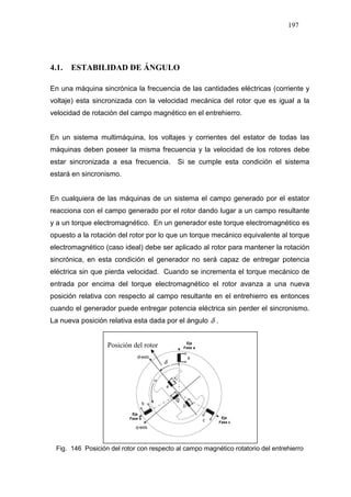 197
4.1. ESTABILIDAD DE ÁNGULO
En una máquina sincrónica la frecuencia de las cantidades eléctricas (corriente y
voltaje) esta sincronizada con la velocidad mecánica del rotor que es igual a la
velocidad de rotación del campo magnético en el entrehierro.
En un sistema multimáquina, los voltajes y corrientes del estator de todas las
máquinas deben poseer la misma frecuencia y la velocidad de los rotores debe
estar sincronizada a esa frecuencia. Si se cumple esta condición el sistema
estará en sincronismo.
En cualquiera de las máquinas de un sistema el campo generado por el estator
reacciona con el campo generado por el rotor dando lugar a un campo resultante
y a un torque electromagnético. En un generador este torque electromagnético es
opuesto a la rotación del rotor por lo que un torque mecánico equivalente al torque
electromagnético (caso ideal) debe ser aplicado al rotor para mantener la rotación
sincrónica, en esta condición el generador no será capaz de entregar potencia
eléctrica sin que pierda velocidad. Cuando se incrementa el torque mecánico de
entrada por encima del torque electromagnético el rotor avanza a una nueva
posición relativa con respecto al campo resultante en el entrehierro es entonces
cuando el generador puede entregar potencia eléctrica sin perder el sincronismo.
La nueva posición relativa esta dada por el ángulo δ .
δ
Eje
Fase a
Eje
Fase b Eje
Fase c
Fig. 146 Posición del rotor con respecto al campo magnético rotatorio del entrehierro
Posición del rotor
 