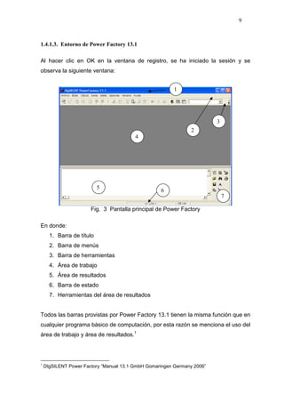 9
1.4.1.3. Entorno de Power Factory 13.1
Al hacer clic en OK en la ventana de registro, se ha iniciado la sesión y se
observa la siguiente ventana:
Fig. 3 Pantalla principal de Power Factory
En donde:
1. Barra de título
2. Barra de menús
3. Barra de herramientas
4. Área de trabajo
5. Área de resultados
6. Barra de estado
7. Herramientas del área de resultados
Todos las barras provistas por Power Factory 13.1 tienen la misma función que en
cualquier programa básico de computación, por esta razón se menciona el uso del
área de trabajo y área de resultados.1
1
DIgSILENT Power Factory “Manual 13.1 GmbH Gomaringen Germany 2006”
2
3
5
7
4
6
1
 