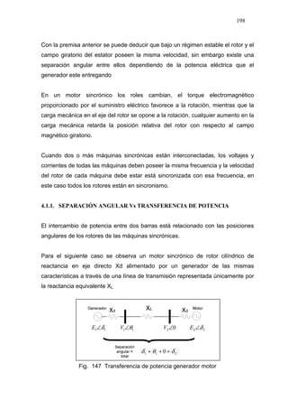 198
Con la premisa anterior se puede deducir que bajo un régimen estable el rotor y el
campo giratorio del estator poseen la misma velocidad, sin embargo existe una
separación angular entre ellos dependiendo de la potencia eléctrica que el
generador este entregando
En un motor sincrónico los roles cambian, el torque electromagnético
proporcionado por el suministro eléctrico favorece a la rotación, mientras que la
carga mecánica en el eje del rotor se opone a la rotación, cualquier aumento en la
carga mecánica retarda la posición relativa del rotor con respecto al campo
magnético giratorio.
Cuando dos o más máquinas sincrónicas están interconectadas, los voltajes y
corrientes de todas las máquinas deben poseer la misma frecuencia y la velocidad
del rotor de cada máquina debe estar está sincronizada con esa frecuencia, en
este caso todos los rotores están en sincronismo.
4.1.1. SEPARACIÓN ANGULAR Vs TRANSFERENCIA DE POTENCIA
El intercambio de potencia entre dos barras está relacionado con las posiciones
angulares de los rotores de las máquinas sincrónicas.
Para el siguiente caso se observa un motor sincrónico de rotor cilíndrico de
reactancia en eje directo Xd alimentado por un generador de las mismas
características a través de una línea de transmisión representada únicamente por
la reactancia equivalente XL.
02∠V11 θ∠V11 δ∠E 22 δ∠E
211 0 δθδ +++
Fig. 147 Transferencia de potencia generador motor
 