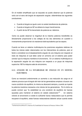 200
En el modelo simplificado que se expuesto se puedo observar que la potencia
varía con el seno del ángulo de separación angular, obteniéndose las siguientes
conclusiones:
• Cuando el ángulo es igual a cero no existe transferencia de potencia.
• Cuando el ángulo es 90°se obtiene la mayor transf erencia.
• A partir de los 90°la transmisión de potencia se deteriora.
Como se puede observar la magnitud de la máxima potencia transferible es
directamente proporcional a los voltajes de los dos elementos en cuestión e
inversamente proporcional a la reactancia total equivalente que los separa.
Cuando se tiene un sistema multimáquina los posiciones angulares relativas de
todos los rotores están relacionados con los intercambios de potencia, pero el
factor a considerar es el desplazamiento angular de una máquina con respecto al
resto de máquinas el cual debe variar en armonía con el sistema para poder
concluir que la máquina mantiene el sincronismo. En un sistema multimáquina si
la separación angular de una máquina con respecto a un grupo de máquinas
supera los 180°la máquina sale de sincronismo.
4.1.2. ANÁLISIS DE LA ESTABILIDAD DE ÁNGULO EN UN SISTEMA
ELÉCTRICO.
Como se mencionó anteriormente un aumento o una reducción de carga en el
sistema provoca que el ángulo del rotor de los generadores empiece a buscar una
nueva condición de equilibrio, la misma se alcanzará siempre y cuando se inyecte
la potencia mecánica necesaria a los rotores de los generadores. Por lo dicho se
puede concluir que “la estabilidad es una condición de equilibrio de fuerzas
opuestas para mantener al sistema en estado estacionario”1013
. Un sistema
volverá al sincronismo si existe la suficiente fuerza restauradora que le permita
recuperar el equilibrio, estas fuerzas restauradoras deberán actuar cuando exista
10
GONZALES-LONGATT, Francisco M, Estabilidad de Sistemas de Potencia, Febrero 2006
 