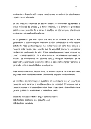201
aceleración o desaceleración en una máquina o en un conjunto de máquinas con
respecto a una referencia.
En una máquina sincrónica en estado estable se encuentran equilibrados el
torque mecánico de entrada y el torque eléctrico, si el sistema es perturbado
debido a una variación de la carga el equilibrio es interrumpido, originándose
aceleración o desaceleración del rotor.
Si un generador gira más rápido que otro en un sistema de dos o más
generadores la posición angular relativa de su rotor con respecto al resto crecerá.
Este hecho hace que las máquinas más lentas transfieran parte de su carga a la
máquina más rápida, esto permite que la velocidad disminuya provocando
oscilaciones en el ángulo del rotor. Estas oscilaciones duran hasta encontrar un
nuevo punto de equilibrio. Si el sistema estuvo trabajando en una condición
máxima de transferencia de potencia (δ=90°) cualquier incremento en la
separación angular causa una disminución en la potencia transferida y por ende el
generador no tendrá posibilidad de amortiguarse.
Para una situación dada, la estabilidad del sistema depende de si las posiciones
angulares de los rotores resultan en un suficiente torque de restablecimiento.
La pérdida de sincronismo puede suscitarse en una máquina o en un conjunto de
máquinas como ganancia o pérdida constante de velocidad. El hecho de que la
máquina entre en una búsqueda constate de un nuevo ángulo de equilibrio puede
generar grandes fluctuaciones en la potencia de salida.
El estudio de la estabilidad de ángulo se la clasifica en:
a) Estabilidad Oscilatoria o de pequeña señal
b) Estabilidad transitoria
 