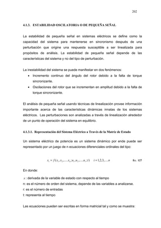 202
4.1.3. ESTABILIDAD OSCILATORIA O DE PEQUEÑA SEÑAL
La estabilidad de pequeña señal en sistemas eléctricos se define como la
capacidad del sistema para mantenerse en sincronismo después de una
perturbación que origine una respuesta susceptible a ser linealizada para
propósitos de análisis. La estabilidad de pequeña señal depende de las
características del sistema y no del tipo de perturbación.
La inestabilidad del sistema se puede manifestar en dos fenómenos:
• Incremento continuo del ángulo del rotor debido a la falta de torque
sincronizante.
• Oscilaciones del rotor que se incrementan en amplitud debido a la falta de
torque sincronizante.
El análisis de pequeña señal usando técnicas de linealización provee información
importante acerca de las características dinámicas innatas de los sistemas
eléctricos. Las perturbaciones son analizadas a través de linealización alrededor
de un punto de operación del sistema en equilibrio.
4.1.3.1. Representación del Sistema Eléctrico a Través de la Matriz de Estado
Un sistema eléctrico de potencia es un sistema dinámico por ende puede ser
representado por un juego de n ecuaciones diferenciales ordinales del tipo:
nituuuxxxfx rni ,.....3,2,1);,.....,;,.....,( 2121
.
== Ec. 127
En donde:
.
x : derivada de la variable de estado con respecto al tiempo
n: es el número de orden del sistema, depende de las variables a analizarse.
r: es el número de entradas
t: representa al tiempo
Las ecuaciones pueden ser escritas en forma matricial tal y como se muestra:
 