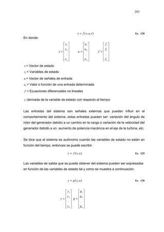 203
),,(
.
tuxfx = Ec. 128
En donde:












=
nx
x
x
x
.
2
1












=
nu
u
u
u
.
2
1












=
nf
f
f
f
.
2
1
x = Vector de estado
ix = Variables de estado
u = Vector de señales de entrada
iu = Valor o función de una entrada determinada
f = Ecuaciones diferenciales no lineales
.
x :derivada de la variable de estado con respecto al tiempo
Las entradas del sistema son señales externas que pueden influir en el
comportamiento del sistema, estas entradas pueden ser: variación del ángulo de
rotor del generador debido a un cambio en la carga o variación de la velocidad del
generador debido a un aumento de potencia mecánica en el eje de la turbina, etc.
Se dice que el sistema es autónomo cuando las variables de estado no están en
función del tiempo, entonces se puede escribir:
),(
.
uxfx = Ec. 129
Las variables de salida que se puede obtener del sistema pueden ser expresadas
en función de las variables de estado tal y como se muestra a continuación.
),( uxgy = Ec. 130












=
ny
y
y
y
.
2
1












=
ng
g
g
g
.
2
1
 