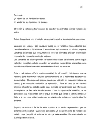 204
En donde:
y= Vector de las variables de salida
g= Vector de las funciones no lineales
El vector g relaciona las variables de estado y las entradas con las variables de
salida
Antes de continuar con el estudio es necesario analizar los siguientes conceptos:
Variables de estado.- Son cualquier juego de n variables independientes que
describen el estado del sistema. Las variables se forman con un mínimo juego de
variables dinámicas que conjuntamente con las entradas proveen información
completa del comportamiento del sistema.
Las variables de estado pueden ser cantidades físicas del sistema como ángulo
del rotor, velocidad, voltaje o pueden ser variables matemáticas abstractas como
ecuaciones diferenciales que describen la dinámica del sistema.
Estado del sistema.- Es la mínima cantidad de información del sistema que se
necesita para determinar su futuro comportamiento sin la necesidad de referirse a
las entradas. El estado del sistema puede ser utilizado en cualquier instante de
tiempo y en cualquier condición de operación. Para el caso de un sistema
eléctrico el vector de estado puede estar formado por parámetros que influyan en
la respuesta de las variables de estado, como por ejemplo la velocidad de un
generador esta relacionada con el torque eléctrico que ejerce el sistema al rotor, y
éste a la vez esta relacionado con los niveles de voltajes e impedancias del
sistema.
Espacio de estado.- Se le da este nombre a un vector representado por un
sistema n dimensional. Cuando se selecciona un juego diferente de variables de
estado para describir al sistema se escoge coordenadas diferentes desde las
cuales parte el análisis.
 