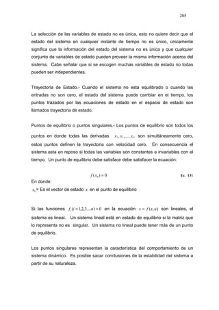 205
La selección de las variables de estado no es única, esto no quiere decir que el
estado del sistema en cualquier instante de tiempo no es único, únicamente
significa que la información del estado del sistema no es única y que cualquier
conjunto de variables de estado pueden proveer la misma información acerca del
sistema. Cabe señalar que si se escogen muchas variables de estado no todas
pueden ser independientes.
Trayectoria de Estado.- Cuando el sistema no esta equilibrado o cuando las
entradas no son cero, el estado del sistema puede cambiar en el tiempo, los
puntos trazados por las ecuaciones de estado en el espacio de estado son
llamados trayectoria de estado.
Puntos de equilibrio o puntos singulares.- Los puntos de equilibrio son todos los
puntos en donde todas las derivadas nxxx
.
1
.
1
.
,....., son simultáneamente cero,
estos puntos definen la trayectoria con velocidad cero. En consecuencia el
sistema esta en reposo si todas las variables son constantes e invariables con el
tiempo. Un punto de equilibrio debe satisface debe satisfacer la ecuación:
0)( 0 =xf Ec. 131
En donde:
0x = Es el vector de estado x en el punto de equilibrio
Si las funciones 0)....3,2,1( == nifi en la ecuación ),(
.
uxfx = son lineales, el
sistema es lineal. Un sistema lineal está en estado de equilibrio si la matriz que
lo representa no es singular. Un sistema no lineal puede tener más de un punto
de equilibrio.
Los puntos singulares representan la característica del comportamiento de un
sistema dinámico. Es posible sacar conclusiones de la estabilidad del sistema a
partir de su naturaleza.
 