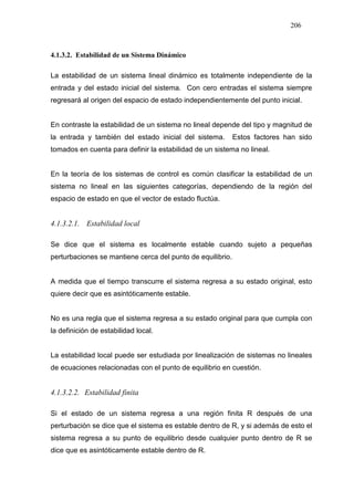 206
4.1.3.2. Estabilidad de un Sistema Dinámico
La estabilidad de un sistema lineal dinámico es totalmente independiente de la
entrada y del estado inicial del sistema. Con cero entradas el sistema siempre
regresará al origen del espacio de estado independientemente del punto inicial.
En contraste la estabilidad de un sistema no lineal depende del tipo y magnitud de
la entrada y también del estado inicial del sistema. Estos factores han sido
tomados en cuenta para definir la estabilidad de un sistema no lineal.
En la teoría de los sistemas de control es común clasificar la estabilidad de un
sistema no lineal en las siguientes categorías, dependiendo de la región del
espacio de estado en que el vector de estado fluctúa.
4.1.3.2.1. Estabilidad local
Se dice que el sistema es localmente estable cuando sujeto a pequeñas
perturbaciones se mantiene cerca del punto de equilibrio.
A medida que el tiempo transcurre el sistema regresa a su estado original, esto
quiere decir que es asintóticamente estable.
No es una regla que el sistema regresa a su estado original para que cumpla con
la definición de estabilidad local.
La estabilidad local puede ser estudiada por linealización de sistemas no lineales
de ecuaciones relacionadas con el punto de equilibrio en cuestión.
4.1.3.2.2. Estabilidad finita
Si el estado de un sistema regresa a una región finita R después de una
perturbación se dice que el sistema es estable dentro de R, y si además de esto el
sistema regresa a su punto de equilibrio desde cualquier punto dentro de R se
dice que es asintóticamente estable dentro de R.
 