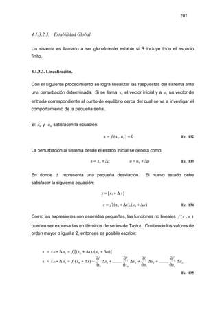 207
4.1.3.2.3. Estabilidad Global
Un sistema es llamado a ser globalmente estable si R incluye todo el espacio
finito.
4.1.3.3. Linealización.
Con el siguiente procedimiento se logra linealizar las respuestas del sistema ante
una perturbación determinada. Si se llama 0x el vector inicial y a 0u un vector de
entrada correspondiente al punto de equilibrio cerca del cual se va a investigar el
comportamiento de la pequeña señal.
Si 0x y 0u satisfacen la ecuación:
0),( 00
.
== uxfx Ec. 132
La perturbación al sistema desde el estado inicial se denota como:
xxx ∆+= 0 uuu ∆+= 0 Ec. 133
En donde ∆ representa una pequeña desviación. El nuevo estado debe
satisfacer la siguiente ecuación:
][
.
0
..
xxx ∆+=
)(),[( 00
.
uuxxfx ∆+∆+= Ec. 134
Como las expresiones son asumidas pequeñas, las funciones no lineales ),( uxf
pueden ser expresadas en términos de series de Taylor. Omitiendo los valores de
orden mayor o igual a 2, entonces es posible escribir:
r
n
i
n
n
i
iiii
iiii
u
u
f
u
u
f
x
x
f
x
x
f
xxfxxx
uuxxfxxx
∆
∂
∂
+∆
∂
∂
+∆
∂
∂
+∆
∂
∂
+∆+=∆+=
∆+∆+=∆+=
..................)(
)](),[(
1
1
1
1
1
1
0
.
0
..
00
.
0
..
Ec. 135
 
