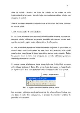 10
Área de trabajo.- Muestra las hojas de trabajo en las cuales se esta
implementando el proyecto, también hojas con resultados gráficos u hojas con
diagrama de control.
Área de resultado.- Muestra los resultados de la simulación efectuada, o errores
en caso de existir.
1.4.1.4. Administrador de la Base de Datos
La función de la base de datos es organizar la información existente en proyectos,
casos de estudio, bibliotecas, archivos de resultados, etc. además permite abrir,
guardar, compartir, copiar, cortar, editar archivos de información.
La base de datos es la parte más importante de este programa, ya que cuando se
crea un nuevo usuario éste pasa a ser parte de un árbol jerárquico en la que el
usuario viene hacer la raíz de todos los archivos que se vayan creando. Todos
los usuarios tienen el mismo nivel jerárquico, así como las bibliotecas y archivos
comunes para todos los usuarios.
Es posible ingresar a la base de datos, siguiendo la ruta: ArchivoAbrir un nuevo
Administrador de base de Datos. Otra forma directa de ingresar es haciendo clic
en el primer ícono de la barra de herramientas. Como se muestra en la figura 4.
Fig. 4 Ingreso al administrador de base de datos
Las carpetas y bibliotecas son la parte esencial del software Power Factory, con
una base de datos bien estructurada, el proceso de creación y análisis de
proyectos se vuelve fácil.
Ingreso a la base de datos
 