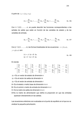 208
A partir de: )( 000
.
uxfx ii +=
r
n
i
n
n
i
i u
u
f
u
u
f
x
x
f
x
x
f
x ∆
∂
∂
+∆
∂
∂
+∆
∂
∂
+∆
∂
∂
=∆ .................. 1
1
1
1
1
1
.
Ec. 136
Con i= 1,2,3………..n, se puede describir las funciones correspondientes a las
señales de salida que están en función de las variables de estado y de las
variables de entrada.
r
n
i
n
n
i
j u
u
g
u
u
g
x
x
g
x
x
g
y ∆
∂
∂
+∆
∂
∂
+∆
∂
∂
+∆
∂
∂
=∆ .................. 1
1
1
1
1
1
Ec. 137
Con j= 1,2,3………..m, las formas linealizadas de las ecuaciones ),(
.
uxfx = ,
),( uxgy = son:
uDxCy
uBxAx
∆⋅+∆⋅=∆
∆⋅+∆⋅=∆
.
Ec. 138
En donde:














∂
∂
∂
∂
∂
∂
∂
∂
=
n
nn
n
x
f
x
f
x
f
x
f
A
......
....................
......
1
1
1
1














∂
∂
∂
∂
∂
∂
∂
∂
=
r
nn
r
u
f
u
f
u
f
u
f
B
......
....................
......
1
1
1
1














∂
∂
∂
∂
∂
∂
∂
∂
=
n
nn
n
x
g
x
g
x
f
x
g
C
......
....................
......
1
1
1
1














∂
∂
∂
∂
∂
∂
∂
∂
=
r
mm
n
u
g
u
g
u
f
u
g
D
......
....................
......
1
1
1
1
x∆ = Es un vector de estado de dimensión n
y∆ = Es el vector de salida de dimensión m
u∆ = Es el vector de entrada de dimensión r
A= Es el estado o matriz base de dimensión n x n
B= Es el control o matriz de entrada de dimensión n x r
C= Es la matriz de salida de dimensión m x n
D=Es la matriz de alimentación que define la proporción en que las entradas
aparecen directamente en las salidas.
Las ecuaciones anteriores son evaluadas en el punto de equilibrio en el que se va
analizar la pequeña perturbación.
 