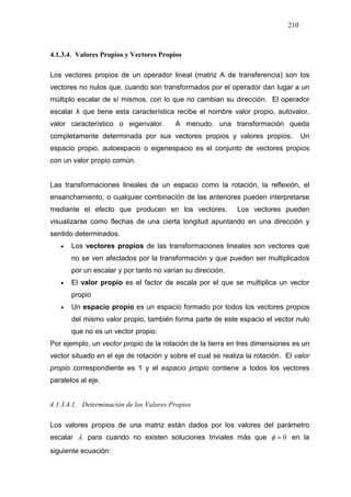 210
4.1.3.4. Valores Propios y Vectores Propios
Los vectores propios de un operador lineal (matriz A de transferencia) son los
vectores no nulos que, cuando son transformados por el operador dan lugar a un
múltiplo escalar de sí mismos, con lo que no cambian su dirección. El operador
escalar λ que tiene esta característica recibe el nombre valor propio, autovalor,
valor característico o eigenvalor. A menudo, una transformación queda
completamente determinada por sus vectores propios y valores propios. Un
espacio propio, autoespacio o eigenespacio es el conjunto de vectores propios
con un valor propio común.
Las transformaciones lineales de un espacio como la rotación, la reflexión, el
ensanchamiento, o cualquier combinación de las anteriores pueden interpretarse
mediante el efecto que producen en los vectores. Los vectores pueden
visualizarse como flechas de una cierta longitud apuntando en una dirección y
sentido determinados.
• Los vectores propios de las transformaciones lineales son vectores que
no se ven afectados por la transformación y que pueden ser multiplicados
por un escalar y por tanto no varían su dirección.
• El valor propio es el factor de escala por el que se multiplica un vector
propio
• Un espacio propio es un espacio formado por todos los vectores propios
del mismo valor propio, también forma parte de este espacio el vector nulo
que no es un vector propio.
Por ejemplo, un vector propio de la rotación de la tierra en tres dimensiones es un
vector situado en el eje de rotación y sobre el cual se realiza la rotación. El valor
propio correspondiente es 1 y el espacio propio contiene a todos los vectores
paralelos al eje.
4.1.3.4.1. Determinación de los Valores Propios
Los valores propios de una matriz están dados por los valores del parámetro
escalar λ para cuando no existen soluciones triviales más que 0=φ en la
siguiente ecuación:
 