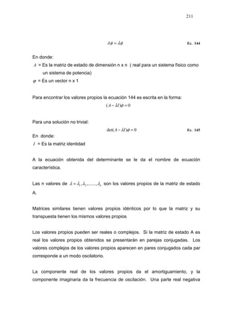 211
λφφ =A Ec. 144
En donde:
A = Es la matriz de estado de dimensión n x n ( real para un sistema físico como
un sistema de potencia)
ϕ = Es un vector n x 1
Para encontrar los valores propios la ecuación 144 es escrita en la forma:
0)( =− φλIA
Para una solución no trivial:
0)det( =− φλIA Ec. 145
En donde:
I = Es la matriz identidad
A la ecuación obtenida del determinante se le da el nombre de ecuación
característica.
Las n valores de nλλλλ ,.......,, 21= son los valores propios de la matriz de estado
A.
Matrices similares tienen valores propios idénticos por lo que la matriz y su
transpuesta tienen los mismos valores propios
Los valores propios pueden ser reales o complejos. Si la matriz de estado A es
real los valores propios obtenidos se presentarán en parejas conjugadas. Los
valores complejos de los valores propios aparecen en pares conjugados cada par
corresponde a un modo oscilatorio.
La componente real de los valores propios da el amortiguamiento, y la
componente imaginaria da la frecuencia de oscilación. Una parte real negativa
 
