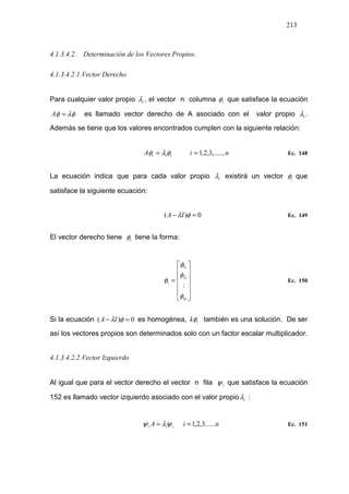 213
4.1.3.4.2. Determinación de los Vectores Propios.
4.1.3.4.2.1.Vector Derecho
Para cualquier valor propio iλ , el vector n columna iφ que satisface la ecuación
λφφ =A es llamado vector derecho de A asociado con el valor propio iλ .
Además se tiene que los valores encontrados cumplen con la siguiente relación:
niA iii ,.....,3,2,1== φλφ Ec. 148
La ecuación indica que para cada valor propio iλ existirá un vector iφ que
satisface la siguiente ecuación:
0)( =− φλIA Ec. 149
El vector derecho tiene iφ tiene la forma:












=
ni
i
i
i
φ
φ
φ
φ
:
2
1
Ec. 150
Si la ecuación 0)( =− φλIA es homogénea, ikφ también es una solución. De ser
así los vectores propios son determinados solo con un factor escalar multiplicador.
4.1.3.4.2.2.Vector Izquierdo
Al igual que para el vector derecho el vector n fila iψ que satisface la ecuación
152 es llamado vector izquierdo asociado con el valor propio iλ :
niA iii ......3,2,1== ψλψ Ec. 151
 
