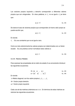 214
Los vectores propios izquierdo y derecho corresponden a diferentes valores
propios que son ortogonales. En otras palabras, si iλ no es igual a jλ se tiene
que:
0=ijφψ Ec. 152
De darse el caso de vectores propios que corresponden al mismo valor propio se
puede escribir que:
iii C=φψ Ec. 153
En donde:
iC : Es una constante que no es igual a cero.
Como se noto anteriormente los valores propios son determinados con un factor
escalar. Es una práctica común normalizar estos valores a:
1=iiφψ Ec. 154
4.1.3.5. Matrices Modales
Para expresar las propiedades de la matriz de estado A es conveniente introducir
las siguientes ecuaciones:
]..[ 21 nφφφ=Φ Ec. 155
TT
n
TT
]...[ 21 ψψψψ = Ec. 156
En donde:
Λ =Matriz diagonal, con los valore propios nλλλ ,.......,, 11
Φ = Vector propio derecho
ψ = Vector propio izquierdo
Cada una de las matrices anteriores es n x n. En términos de estas matrices se
retoman las siguientes ecuaciones:
 