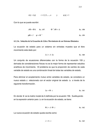 215
niA iii ,.....,3,2,1== φλφ y 1=iiφψ
Con lo que se puede escribir:
ΦΛ=ΦA Ec. 157 Λ=ΦΦ−
A1
Ec. 158
1−
Φ==Φ ψψ I Ec. 159
4.1.3.6. Solución de la Ecuación de Libre Movimiento de un Sistema Dinámico
La ecuación de estado para un sistema sin entradas muestra que el libre
movimiento esta dado por:
xAx ∆⋅=∆
.
Ec. 160
Un conjunto de ecuaciones diferenciales con la forma de la ecuación 159 y
derivada de consideraciones físicas no es la mejor forma de representar estudios
analíticos de movimiento. El problema es que la proporción de cambio de cada
variable de estado es una combinación lineal de todas las variables de estado.
Para eliminar el acoplamiento mutuo entre variables de estado, se considera un
nuevo estado z relacionado con el vector original de estado x∆ a través de la
siguiente transformación.
zx ⋅Φ=∆ Ec. 161
En donde Φ es la matriz modal de A definida por la ecuación 156. Sustituyendo
en la expresión anterior para x∆ en la ecuación de estado, se tiene:
zAz ⋅Φ⋅=Φ
.
Ec. 162
La nueva ecuación de estado queda escrita como:
zz ⋅Λ=
.
Ec. 163
 