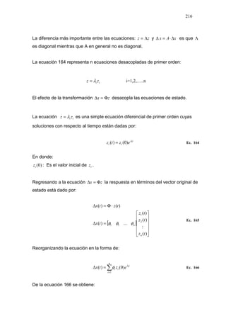 216
La diferencia más importante entre las ecuaciones: zz Λ=
.
y xAx ∆⋅=∆
.
es que Λ
es diagonal mientras que A en general no es diagonal.
La ecuación 164 representa n ecuaciones desacopladas de primer orden:
ii zz λ=
.
i=1,2,…..n
El efecto de la transformación zx Φ=∆ desacopla las ecuaciones de estado.
La ecuación ii zz λ=
.
es una simple ecuación diferencial de primer orden cuyas
soluciones con respecto al tiempo están dadas por:
t
ii
i
eztz λ
)0()( = Ec. 164
En donde:
)0(iz : Es el valor inicial de iz .
Regresando a la ecuación zx Φ=∆ la respuesta en términos del vector original de
estado está dado por:
[ ]












=∆
⋅Φ=∆
)(
:
)(
)(
...)(
)()(
2
1
11
tz
tz
tz
tx
tztx
n
nφφφ
Ec. 165
Reorganizando la ecuación en la forma de:
∑=
=∆
n
i
t
ii
i
eztx
1
)0()( λ
φ Ec. 166
De la ecuación 166 se obtiene:
 