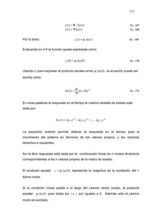 217
)()( 1
txtz ∆Φ= −
Ec. 167
)()( txtz Ψ∆= Ec. 168
Por lo tanto: )()( txtz ii ∆=ψ Ec. 169
Evaluando en t=0 la función queda expresada como:
)0()0( xz ii ∆=ψ Ec. 170
Usando ci para expresar el producto escalar entre )0(xi∆ψ , la ecuación puede ser
escrita como:
∑=
=∆
n
i
t
ii
i
ectx
1
)0()( λ
φ Ec. 171
En otras palabras la respuesta en el tiempo la i-ésima variable de estado esta
dada por:
t
nin
t
l
t
li
n
ececectx λλλ
φφφ ......)( 21
2211 ++=∆
La expresión anterior permite obtener la respuesta en el tiempo para el
movimiento del sistema en términos de los valores propios, y los vectores
derechos e izquierdos.
Así la libre respuesta está dada por la combinación lineal de n modos dinámicos
correspondientes a los n valores propios de la matriz de estado.
El producto escalar )0(xc ii ∆=ψ representa la magnitud de la excitación del i-
ésimo modo.
Si la condición inicial queda a lo largo del j-ésimo vector propio, el producto
escalar )0(xi ∆ψ para todos los ji ≠ son iguales a 0. Además solo el j-ésimo
modo es excitado.
 