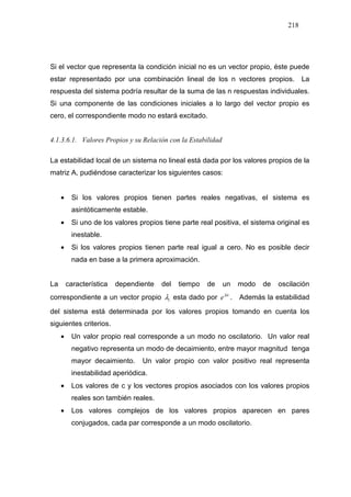 218
Si el vector que representa la condición inicial no es un vector propio, éste puede
estar representado por una combinación lineal de los n vectores propios. La
respuesta del sistema podría resultar de la suma de las n respuestas individuales.
Si una componente de las condiciones iniciales a lo largo del vector propio es
cero, el correspondiente modo no estará excitado.
4.1.3.6.1. Valores Propios y su Relación con la Estabilidad
La estabilidad local de un sistema no lineal está dada por los valores propios de la
matriz A, pudiéndose caracterizar los siguientes casos:
• Si los valores propios tienen partes reales negativas, el sistema es
asintóticamente estable.
• Si uno de los valores propios tiene parte real positiva, el sistema original es
inestable.
• Si los valores propios tienen parte real igual a cero. No es posible decir
nada en base a la primera aproximación.
La característica dependiente del tiempo de un modo de oscilación
correspondiente a un vector propio iλ esta dado por it
eλ
. Además la estabilidad
del sistema está determinada por los valores propios tomando en cuenta los
siguientes criterios.
• Un valor propio real corresponde a un modo no oscilatorio. Un valor real
negativo representa un modo de decaimiento, entre mayor magnitud tenga
mayor decaimiento. Un valor propio con valor positivo real representa
inestabilidad aperiódica.
• Los valores de c y los vectores propios asociados con los valores propios
reales son también reales.
• Los valores complejos de los valores propios aparecen en pares
conjugados, cada par corresponde a un modo oscilatorio.
 