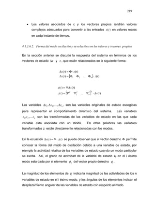 219
• Los valores asociados de c y los vectores propios tendrán valores
complejos adecuados para convertir a las entradas )(tx en valores reales
en cada instante de tiempo.
4.1.3.6.2. Forma del modo oscilación y su relación con los valores y vectores propios
En la sección anterior se discutió la respuesta del sistema en términos de los
vectores de estado x∆ y z , que están relacionados en la siguiente forma:
[ ] )(...)(
)()(
21 tztx
tztx
n ⋅ΦΦΦ=∆
⋅Φ=∆
[ ] )(...)(
)()(
21 txtz
txtz
TT
N
TT
∆⋅ΨΨΨ=
Ψ∆=
Las variables ,,....,, 21 nxxx ∆∆∆ son las variables originales de estado escogidas
para representar el comportamiento dinámico del sistema. Las variables
nzzz ,...., 21 son las transformadas de las variables de estado en las que cada
variable esta asociada con un modo. En otras palabras las variables
transformadas z están directamente relacionadas con los modos.
En la ecuación )()( tztx ⋅Φ=∆ se puede observar que el vector derecho Φ permite
conocer la forma del modo de oscilación debido a una variable de estado, por
ejemplo la actividad relativa de las variables de estado cuando un modo particular
se excita. Así, el grado de actividad de la variable de estado xk en el i ésimo
modo esta dada por el elemento kiφ del vector propio derecho iφ .
La magnitud de los elementos de iφ indica la magnitud de las actividades de los n
variables de estado en el i ésimo modo, y los ángulos de los elementos indican el
desplazamiento angular de las variables de estado con respecto al modo.
 