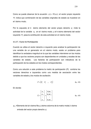 220
Como se puede observar de la ecuación )()( txtz Ψ∆= el vector propio izquierdo
iΨ indica que combinación de las variables originales de estado se muestran en
el i ésimo modo.
Por lo expuesto el k ésimo elemento del vector propio derecho iφ mide la
actividad de la variable xk en el i ésimo modo, y el k ésimo elemento del vector
izquierdo iΨ pesa la contribución de esta actividad en el i ésimo modo.
4.1.3.7. Factor de Participación
Cuando se utiliza el vector derecho e izquierdo para analizar la participación de
una variable de un generador en el i-ésimo modo, existe un problema para
identificar la verdadera magnitud en la que las variables intervienen en los modos
debido a que los vectores propios son dependientes en unidades y escalas de las
variables de estado. Los factores de participación son indicativos de la
participación de los estados en los modos correspondientes.
Como una solución a este problema la matriz de participación (P) combina los
vectores derechos e izquierdos como una medida de asociación entre las
variables de estado y los modos de oscilación.
[ ]nPPPP ...21= Ec. 172
En donde:












=












=
inni
ii
ii
ni
i
i
i
p
p
p
P
ψφ
ψφ
ψφ
::
22
11
2
1
Ec. 173
kiψ =Elemento de la k ésima fila y j ésima columna de la matriz modal, k ésima
entrada del vector propio derecho iφ
 