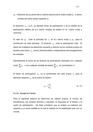 221
1iψ = Elemento de la j ésima fila y k ésima columna de la matriz modal ψ , k ésima
entrada del vector propio izquierdo iψ
El elemento ikkikip Ψ= φ es llamado factor de participación y es la medida de la
participación relativa de la k ésima variable de estado en el i ésimo modo y
viceversa.
El valor de kiφ mide la actividad de kx en el i ésimo modo y ikψ pesa la
contribución de esta actividad. El producto kip mide la participación neta. El
efecto de multiplicar los elementos izquierdo y derecho de los vectores propios es
también para hacer kip menos dimensionable e independiente del escogitamiento
de unidades.
Generalmente la suma de los factores de participación asociados con cualquier
modo ∑=
n
i
kip
1
o con cualquier variable de estado ∑=
n
k
kip
1
es normalizada a 1.
El factor de participación kip es la sensitividad del valor propio iλ para el
elemento diagonal kka de la matriz de estado.
kk
i
ki
a
p
∂
∂
=
λ
Ec. 174
4.1.3.8. Ejemplo de Cálculo
Para el siguiente sistema se determina los valores propios, la función de
transferencia, los vectores derecho e izquierdo, la respuesta en el tiempo y el
vector de participación. Se debe considerar que el análisis se realizará con
respecto a un punto estable en el cual el sistema se ha estabilizado solo con un
circuito.
 