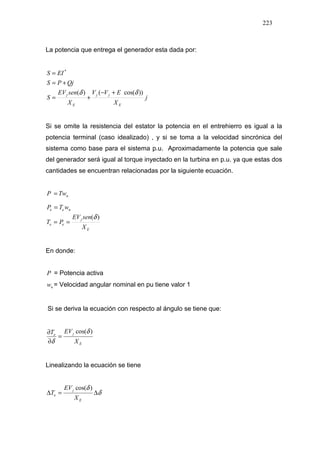 223
La potencia que entrega el generador esta dada por:
j
X
EVV
X
senEV
S
QjPS
EIS
E
jj
E
j ))cos(()(
*
δδ +−
+=
+=
=
Si se omite la resistencia del estator la potencia en el entrehierro es igual a la
potencia terminal (caso idealizado) , y si se toma a la velocidad sincrónica del
sistema como base para el sistema p.u. Aproximadamente la potencia que sale
del generador será igual al torque inyectado en la turbina en p.u. ya que estas dos
cantidades se encuentran relacionadas por la siguiente ecuación.
nTwP =
E
j
ee
nee
X
senEV
PT
wTP
)(δ
==
=
En donde:
P = Potencia activa
nw = Velocidad angular nominal en pu tiene valor 1
Si se deriva la ecuación con respecto al ángulo se tiene que:
E
je
X
EVT )cos(δ
δ
=
∂
∂
Linealizando la ecuación se tiene
δ
δ
∆=∆
E
j
e
X
EV
T
)cos(
 