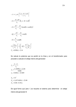 226
01
*
*
∠−−∠






⋅−
∠−−∠
⋅∠=−
E
j
j
xj
V
VS
θ
θ
θ
[ ]01
*
∠−−∠⋅
∠
=− j
E
j
V
x
jV
S θ
θ
( ))()cos(
2
2
+−=−
E
j
E
j
jsen
x
jV
x
jV
S θθ
)cos(
2
−=−
E
j
E
j
c
EE
x
jV
x
jV
Q θ
)(=−
E
j
c sen
x
V
P θ
14.2985.0
1
2
22
−∠=
















−−+








=
j
j
E
E
j
c
j
Ec
E
V
V
x
x
V
Q
V
xP
x
Se calcula la potencia que se perdió en la línea y en el transformador para
proceder a calcular el voltaje interno del generador
jS
S
VIS
I
I
x
VV
I
ji
ji
ji
ij
ij
E
ji
ij
341.080.0
08.23869.0*01
089.23869.0
046.0
141.2985.01
*
−=
−∠∠=
=
−∠=
−∠−
=
−
=
De igual forma que para jV se resuelve el sistema para determinar el voltaje
interno del generador E
 