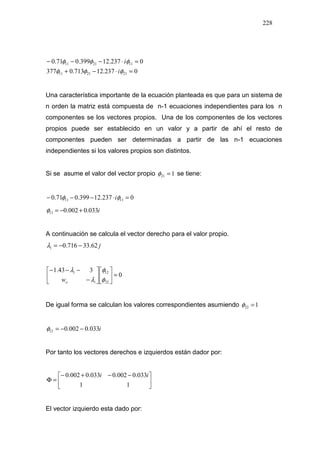 228
0237.12713.0377
0237.12399.071.0
212111
112111
=⋅−+
=⋅−−−
φφφ
φφφ
i
i
Una característica importante de la ecuación planteada es que para un sistema de
n orden la matriz está compuesta de n-1 ecuaciones independientes para los n
componentes se los vectores propios. Una de los componentes de los vectores
propios puede ser establecido en un valor y a partir de ahí el resto de
componentes pueden ser determinadas a partir de las n-1 ecuaciones
independientes si los valores propios son distintos.
Si se asume el valor del vector propio 121 =φ se tiene:
0237.12399.071.0 1111 =⋅−−− φφ i
i033.0002.011 +−=φ
A continuación se calcula el vector derecho para el valor propio.
j62.33716.01 −−=λ
0
343.1
22
12
=











−
−−−
φ
φ
λ
λ
io
i
w
De igual forma se calculan los valores correspondientes asumiendo 122 =φ
i033.0002.012 −−=φ
Por tanto los vectores derechos e izquierdos están dador por:





 −−+−
=Φ
11
033.0002.0033.0002.0 ii
El vector izquierdo esta dado por:
 