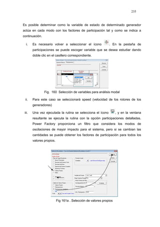235
Es posible determinar como la variable de estado de determinado generador
actúa en cada modo con los factores de participación tal y como se indica a
continuación.
i. Es necesario volver a seleccionar el ícono . En la pestaña de
participaciones se puede escoger variable que se desea estudiar dando
doble clic en el casillero correspondiente.
Fig. 160 Selección de variables para análisis modal
ii. Para este caso se seleccionará speed (velocidad de los rotores de los
generadores)
iii. Una vez ejecutada la rutina se selecciona el ícono , y en la ventana
resultante se ejecuta la rutina con la opción participaciones detalladas.
Power Factory proporciona un filtro que considera los modos de
oscilaciones de mayor impacto para el sistema, pero si se cambian las
cantidades se puede obtener los factores de participación para todos los
valores propios.
Fig 161a . Selección de valores propios
 