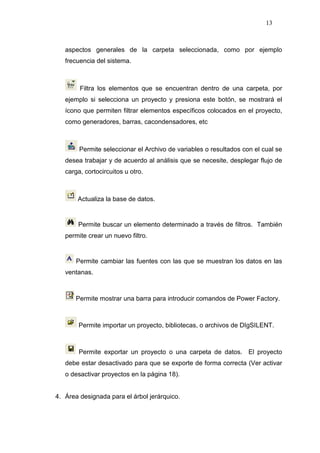 13
aspectos generales de la carpeta seleccionada, como por ejemplo
frecuencia del sistema.
Filtra los elementos que se encuentran dentro de una carpeta, por
ejemplo si selecciona un proyecto y presiona este botón, se mostrará el
ícono que permiten filtrar elementos específicos colocados en el proyecto,
como generadores, barras, cacondensadores, etc
Permite seleccionar el Archivo de variables o resultados con el cual se
desea trabajar y de acuerdo al análisis que se necesite, desplegar flujo de
carga, cortocircuitos u otro.
Actualiza la base de datos.
Permite buscar un elemento determinado a través de filtros. También
permite crear un nuevo filtro.
Permite cambiar las fuentes con las que se muestran los datos en las
ventanas.
Permite mostrar una barra para introducir comandos de Power Factory.
Permite importar un proyecto, bibliotecas, o archivos de DIgSILENT.
Permite exportar un proyecto o una carpeta de datos. El proyecto
debe estar desactivado para que se exporte de forma correcta (Ver activar
o desactivar proyectos en la página 18).
4. Área designada para el árbol jerárquico.
 