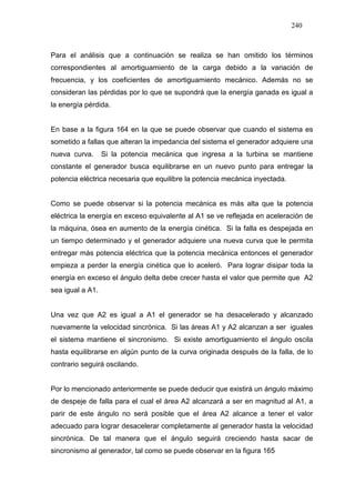 240
Para el análisis que a continuación se realiza se han omitido los términos
correspondientes al amortiguamiento de la carga debido a la variación de
frecuencia, y los coeficientes de amortiguamiento mecánico. Además no se
consideran las pérdidas por lo que se supondrá que la energía ganada es igual a
la energía pérdida.
En base a la figura 164 en la que se puede observar que cuando el sistema es
sometido a fallas que alteran la impedancia del sistema el generador adquiere una
nueva curva. Si la potencia mecánica que ingresa a la turbina se mantiene
constante el generador busca equilibrarse en un nuevo punto para entregar la
potencia eléctrica necesaria que equilibre la potencia mecánica inyectada.
Como se puede observar si la potencia mecánica es más alta que la potencia
eléctrica la energía en exceso equivalente al A1 se ve reflejada en aceleración de
la máquina, ósea en aumento de la energía cinética. Si la falla es despejada en
un tiempo determinado y el generador adquiere una nueva curva que le permita
entregar más potencia eléctrica que la potencia mecánica entonces el generador
empieza a perder la energía cinética que lo aceleró. Para lograr disipar toda la
energía en exceso el ángulo delta debe crecer hasta el valor que permite que A2
sea igual a A1.
Una vez que A2 es igual a A1 el generador se ha desacelerado y alcanzado
nuevamente la velocidad sincrónica. Si las áreas A1 y A2 alcanzan a ser iguales
el sistema mantiene el sincronismo. Si existe amortiguamiento el ángulo oscila
hasta equilibrarse en algún punto de la curva originada después de la falla, de lo
contrario seguirá oscilando.
Por lo mencionado anteriormente se puede deducir que existirá un ángulo máximo
de despeje de falla para el cual el área A2 alcanzará a ser en magnitud al A1, a
parir de este ángulo no será posible que el área A2 alcance a tener el valor
adecuado para lograr desacelerar completamente al generador hasta la velocidad
sincrónica. De tal manera que el ángulo seguirá creciendo hasta sacar de
sincronismo al generador, tal como se puede observar en la figura 165
 