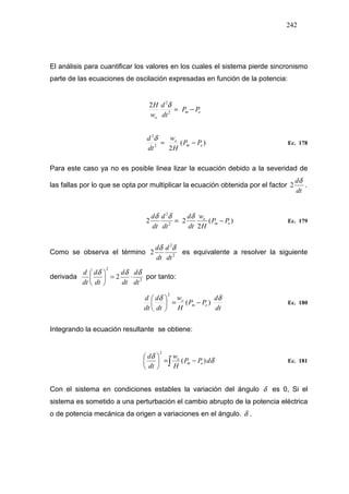 242
El análisis para cuantificar los valores en los cuales el sistema pierde sincronismo
parte de las ecuaciones de oscilación expresadas en función de la potencia:
)(
22
2
em
o
PP
H
w
dt
d
−=
δ
Ec. 178
Para este caso ya no es posible linea lizar la ecuación debido a la severidad de
las fallas por lo que se opta por multiplicar la ecuación obtenida por el factor
dt
dδ
2 .
)(
2
22 2
2
em
o
PP
H
w
dt
d
dt
d
dt
d
−=
δδδ
Ec. 179
Como se observa el término 2
2
2
dt
d
dt
d δδ
es equivalente a resolver la siguiente
derivada 2
2
2
dt
d
dt
d
dt
d
dt
d δδδ
⋅=





por tanto:
dt
d
PP
H
w
dt
d
dt
d
em
o δδ
)(
2
−=





Ec. 180
Integrando la ecuación resultante se obtiene:
∫ −=





δ
δ
dPP
H
w
dt
d
em
o
)(
2
Ec. 181
Con el sistema en condiciones estables la variación del ángulo δ es 0, Si el
sistema es sometido a una perturbación el cambio abrupto de la potencia eléctrica
o de potencia mecánica da origen a variaciones en el ángulo. δ .
em
o
PP
dt
d
w
H
−=2
2
2 δ
 