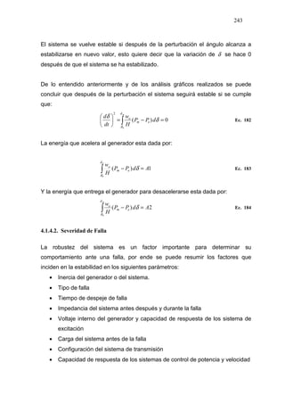 243
El sistema se vuelve estable si después de la perturbación el ángulo alcanza a
estabilizarse en nuevo valor, esto quiere decir que la variación de δ se hace 0
después de que el sistema se ha estabilizado.
De lo entendido anteriormente y de los análisis gráficos realizados se puede
concluir que después de la perturbación el sistema seguirá estable si se cumple
que:
0)(
0
2
=−=





∫
md
em
o
dPP
H
w
dt
d
δ
δ
δ
Ec. 182
La energía que acelera al generador esta dada por:
1)(
0
AdPP
H
wdd
em
o
=−∫δ
δ Ec. 183
Y la energía que entrega el generador para desacelerarse esta dada por:
2)(
0
AdPP
H
wmd
em
o
=−∫δ
δ Ec. 184
4.1.4.2. Severidad de Falla
La robustez del sistema es un factor importante para determinar su
comportamiento ante una falla, por ende se puede resumir los factores que
inciden en la estabilidad en los siguientes parámetros:
• Inercia del generador o del sistema.
• Tipo de falla
• Tiempo de despeje de falla
• Impedancia del sistema antes después y durante la falla
• Voltaje interno del generador y capacidad de respuesta de los sistema de
excitación
• Carga del sistema antes de la falla
• Configuración del sistema de transmisión
• Capacidad de respuesta de los sistemas de control de potencia y velocidad
 