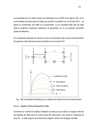 244
La severidad de una falla puede ser analizada con el SEP de la figura 166, en la
cual constan diversos tipos de falla que podrían suscitarse en el circuito CC2. La
figura no contempla una falla en el generador, si se suscitará este tipo de falla
toda la potencia mecánica aceleraría al generador ya no se pudiera transmitir
potencia eléctrica.
En el siguiente ejemplo se observa como se comportan las curvas de transmisión
de potencia ante diferentes tipos de fallas en el circuito CC2.
Fig. 166 Severidad de falla para un sistema de doble circuito de transmisión
4.1.4.3. Ángulo Crítico de Despeje de Falla
Tomando en cuenta el análisis realizado se deduce que existe un ángulo máximo
de despeje de falla para el cual el área A2 alcanzará a ser igual en magnitud al
área A1. A este ángulo se le denomina ángulo máximo de despeje de falla.
 