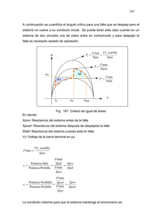 245
A continuación se cuantifica el ángulo crítico para una falla que se despeja pero el
sistema no vuelve a su condición inicial. Se puede tener este caso cuando en un
sistema de dos circuitos uno de estos entra en cortocircuito y para despejar la
falla es necesario sacarlo de operación.
Xpre
)90cos(
Xpre
max j
e
EVP
P ==
Xpost
maxP
Pe =
Xfall
maxP
Pe =
Fig. 167 Criterio de Igual de áreas
En donde:
Xpre= Reactancia del sistema antes de la falla
Xpost= Reactancia del sistema después de despejada la falla
Xfall= Reactancia del sistema cuando está en falla
Vj= Voltaje de la barra terminal en pu
Xpre
VE
P
j )90cos(
max =
Xfall
Xpre
Xpre
P
Xfall
P
r ===
max
max
PrefallaPotencia
fallaPotencia
1
Xpost
Xpre
Xpre
P
Xpost
P
r ===
max
max
PrefallaPotencia
PostfallaPotencia
2
La condición máxima para que el sistema mantenga el sincronismo es:
 