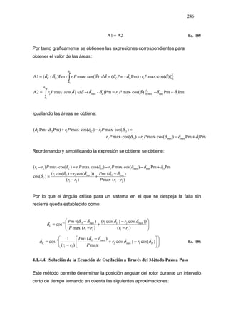 246
A2A1 = Ec. 185
Por tanto gráficamente se obtienen las expresiones correspondientes para
obtener el valor de las áreas:
PmPm|)cos(max)Pm-()(maxA2
|)cos(max-Pm)-Pm()(max-)Pm-(A1
cmaxmax2cmax2
1OC1OC
c
max
C
o
C
C
O
δδδδδδδ
δδδδδδδ
δ
δ
δ
δ
δ
δ
δ
δ
+−⋅=−⋅⋅=
⋅=⋅⋅=
∫
∫
PrdsenPr
PrdsenPr
Igualando las áreas se obtiene:
PmPm)cos(max)cos(max
)cos(max)cos(maxPm)-Pm(
cmaxmax2O2
O1C1OC
δδδδ
δδδδ
+−⋅−⋅
=⋅−⋅+
PrPr
PrPr
Reordenando y simplificando la expresión se obtiene se obtiene:
)(max
)(
)(
))cos()cos((
)cos(
PmPm)cos(max)cos(max)cos(max)(
21
maxO
21
max21
C
Omaxmax2O1C21
rrP
Pm
rr
rr
PrPrPrr
O
−⋅
−⋅
+
−
−
=
+−⋅−⋅=⋅−
δδδδ
δ
δδδδδ
Por lo que el ángulo crítico para un sistema en el que se despeja la falla sin
recierre queda establecido como:






−
−
+
−⋅
−⋅
= −
)(
))cos()cos((
)(max
)(
cos
21
max21
21
maxO1
C
rr
rr
rrP
Pm O δδδδ
δ












−+
⋅
−⋅
−
= −
)cos()cos(
max
)(
)(
1
cos 1max2
maxO
21
1
C Orr
P
Pm
rr
δδ
δδ
δ Ec. 186
4.1.4.4. Solución de la Ecuación de Oscilación a Través del Método Paso a Paso
Este método permite determinar la posición angular del rotor durante un intervalo
corto de tiempo tomando en cuenta las siguientes aproximaciones:
 
