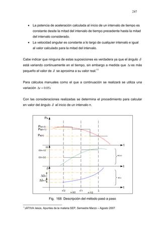 247
• La potencia de aceleración calculada al inicio de un intervalo de tiempo es
constante desde la mitad del intervalo de tiempo precedente hasta la mitad
del intervalo considerado.
• La velocidad angular es constante a lo largo de cualquier intervalo e igual
al valor calculado para la mitad del intervalo.
Cabe indicar que ninguna de estas suposiciones es verdadera ya que el ángulo δ
está variando continuamente en el tiempo, sin embargo a medida que t∆ es más
pequeño el valor de δ se aproxima a su valor real.11 15
Para cálculos manuales como el que a continuación se realizará se utiliza una
variación st 05.0=∆
Con las consideraciones realizadas se determina el procedimiento para calcular
en valor del ángulo δ al inicio de un intervalo n.
Fig. 168 Descripción del método pasó a paso
11
JÁTIVA Jesús, Apuntes de la materia SEP, Semestre Marzo – Agosto 2007
 