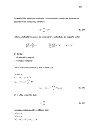 248
Para el MCUV (Movimiento circular uniformemente variado) se tiene que la
aceleración es constante; por ende:
cte
dt
dw
==α Ec. 187
Retomando los términos que se encontraron en el estudio de pequeña señal:
α
δ
==
dt
dw
td
d
22
2
Pa
td
d
w
H
o
=22
2
2 δ
fwo π2=
En donde:
α =Aceleración angular
w = velocidad angular
Linealizado la ecuación se puede obtener que:
t
td
d
ww
tww
tw
nn
nn
∆=−
∆⋅=−
∆⋅=∆
−−
−−
22
2
2/32/1
2/32/1
δ
α
α
tPa
H
f
ww nnn ∆
⋅
=− −−− )1(2/32/1
π
Ec. 188
En el MCU se cumple que:
dt
d
w
δ
= Ec. 189
Linealizando la ecuación se obtiene que:
tw
tw
dtw
nnnn ∆⋅=−=∆
∆⋅=∆
⋅=∆
−−−− 2/3211 δδδ
δ
δ
 