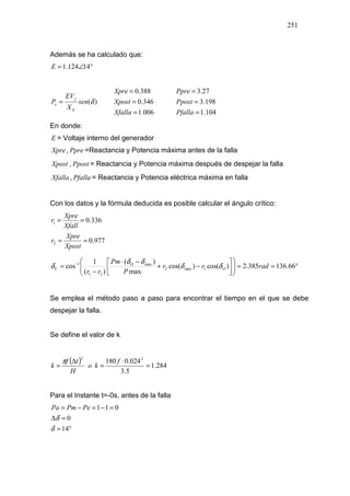 251
Además se ha calculado que:
°∠= 14124.1E
)(δsen
X
EV
P
E
j
e =
006.1
346.0
388.0
=
=
=
Xfalla
Xpost
Xpre
104.1
198.3
27.3
=
=
=
Pfalla
Ppost
Ppre
En donde:
E = Voltaje interno del generador
Xpre , Ppre =Reactancia y Potencia máxima antes de la falla
Xpost , Ppost = Reactancia y Potencia máxima después de despejar la falla
Xfalla , Pfalla = Reactancia y Potencia eléctrica máxima en falla
Con los datos y la fórmula deducida es posible calcular el ángulo crítico:
977.0
336.0
2
1
==
==
Xpost
Xpre
r
Xfall
Xpre
r
°==











−+
⋅
−⋅
−
= −
66.136385.2)cos()cos(
max
)(
)(
1
cos 1max2
maxO
21
1
C radrr
P
Pm
rr
Oδδ
δδ
δ
Se emplea el método paso a paso para encontrar el tiempo en el que se debe
despejar la falla.
Se define el valor de k
( ) 284.1
5.3
024.0180 22
=
⋅
=
∆
=
f
ko
H
tf
k
π
Para el Instante t=-0s, antes de la falla
°=
=∆
=−=−=
14
0
011
δ
δ
PePmPa
 