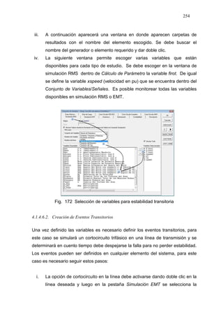 254
iii. A continuación aparecerá una ventana en donde aparecen carpetas de
resultados con el nombre del elemento escogido. Se debe buscar el
nombre del generador o elemento requerido y dar doble clic.
iv. La siguiente ventana permite escoger varias variables que están
disponibles para cada tipo de estudio. Se debe escoger en la ventana de
simulación RMS dentro de Cálculo de Parámetro la variable firot. De igual
se define la variable xspeed (velocidad en pu) que se encuentra dentro del
Conjunto de Variables/Señales. Es posible monitorear todas las variables
disponibles en simulación RMS o EMT.
Fig. 172 Selección de variables para estabilidad transitoria
4.1.4.6.2. Creación de Eventos Transitorios
Una vez definido las variables es necesario definir los eventos transitorios, para
este caso se simulará un cortocircuito trifásico en una línea de transmisión y se
determinará en cuento tiempo debe despejarse la falla para no perder estabilidad.
Los eventos pueden ser definidos en cualquier elemento del sistema, para este
caso es necesario seguir estos pasos:
i. La opción de cortocircuito en la línea debe activarse dando doble clic en la
línea deseada y luego en la pestaña Simulación EMT se selecciona la
 