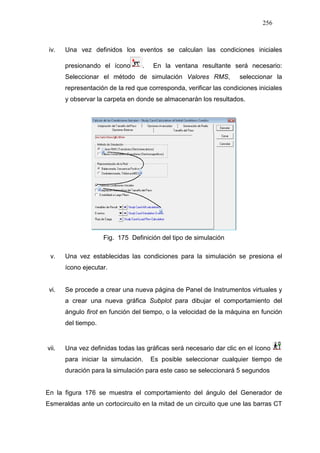 256
iv. Una vez definidos los eventos se calculan las condiciones iniciales
presionando el ícono . En la ventana resultante será necesario:
Seleccionar el método de simulación Valores RMS, seleccionar la
representación de la red que corresponda, verificar las condiciones iniciales
y observar la carpeta en donde se almacenarán los resultados.
Fig. 175 Definición del tipo de simulación
v. Una vez establecidas las condiciones para la simulación se presiona el
ícono ejecutar.
vi. Se procede a crear una nueva página de Panel de Instrumentos virtuales y
a crear una nueva gráfica Subplot para dibujar el comportamiento del
ángulo firot en función del tiempo, o la velocidad de la máquina en función
del tiempo.
vii. Una vez definidas todas las gráficas será necesario dar clic en el ícono
para iniciar la simulación. Es posible seleccionar cualquier tiempo de
duración para la simulación para este caso se seleccionará 5 segundos
En la figura 176 se muestra el comportamiento del ángulo del Generador de
Esmeraldas ante un cortocircuito en la mitad de un circuito que une las barras CT
 