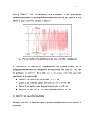 257
ESM. y ESM STO DOM. Para este caso no se a despejado la falla y por ende se
nota las oscilaciones no amortiguadas del ángulo del rotor, en este caso se puede
observar que el sistema a perdido estabilidad.
Fig. 176 Comportamiento del ángulo delta para una falla no despejada
A continuación se muestra el comportamiento del sistema cuando se ha
despejado la falla mediante una apertura de disyuntores en 8 ciclos (0.13 s), y se
ha producido un rehierre. Para este caso es necesario definir los siguientes
eventos en la línea escogida:
• Evento 1: de cortocircuto, trifásico en t: 0.00001s
• Evento 2: de switcheo, acción abrir todas las fases en t=0.13 s
• Evento 3: de cortocircuito, despejar cortocircuito en t=0.13 s
• Evento 4: de switcheo, acción cerrar todas las fases en t=0.26 s
Se obtienen los siguientes resultados:
El ángulo del rotor oscila de forma amortiguada por ende el sistema recuperará el
equilibrio:
 