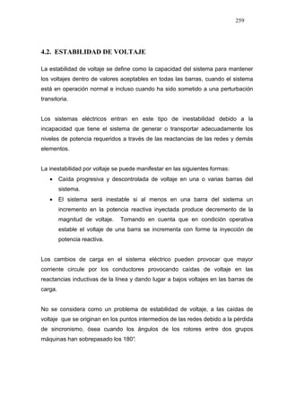 259
4.2. ESTABILIDAD DE VOLTAJE
La estabilidad de voltaje se define como la capacidad del sistema para mantener
los voltajes dentro de valores aceptables en todas las barras, cuando el sistema
está en operación normal e incluso cuando ha sido sometido a una perturbación
transitoria.
Los sistemas eléctricos entran en este tipo de inestabilidad debido a la
incapacidad que tiene el sistema de generar o transportar adecuadamente los
niveles de potencia requeridos a través de las reactancias de las redes y demás
elementos.
La inestabilidad por voltaje se puede manifestar en las siguientes formas:
• Caída progresiva y descontrolada de voltaje en una o varias barras del
sistema.
• El sistema será inestable si al menos en una barra del sistema un
incremento en la potencia reactiva inyectada produce decremento de la
magnitud de voltaje. Tomando en cuenta que en condición operativa
estable el voltaje de una barra se incrementa con forme la inyección de
potencia reactiva.
Los cambios de carga en el sistema eléctrico pueden provocar que mayor
corriente circule por los conductores provocando caídas de voltaje en las
reactancias inductivas de la línea y dando lugar a bajos voltajes en las barras de
carga.
No se considera como un problema de estabilidad de voltaje, a las caídas de
voltaje que se originan en los puntos intermedios de las redes debido a la pérdida
de sincronismo, ósea cuando los ángulos de los rotores entre dos grupos
máquinas han sobrepasado los 180°.
 