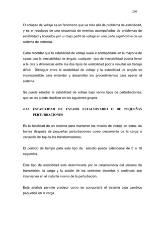 260
El colapso de voltaje es un fenómeno que va más allá de problema de estabilidad,
y es el resultado de una secuencia de eventos acompañados de problemas de
estabilidad y liderados por un bajo perfil de voltaje en una parte significativa de un
sistema de potencia.
Cabe recordar que la estabilidad de voltaje suele ir acompañada en la mayoría de
casos con la inestabilidad de ángulo, cualquier tipo de inestabilidad podría llevar
a la otra y diferenciar entre los dos tipos de estabilidad podría resultar un trabajo
difícil. Distinguir entre la estabilidad de voltaje y la estabilidad de ángulo es
imprescindible para entender y desarrollar los procedimientos para operar el
sistema.
Se puede estudiar la estabilidad de voltaje bajo varios tipos de perturbaciones,
que se las puede clasificar en los siguientes grupos.
4.2.1. ESTABILIDAD DE ESTADO ESTACIONARIO O DE PEQUEÑAS
PERTURBACIONES
Es la habilidad de un sistema para mantener los niveles de voltaje en todas las
barras después de pequeñas perturbaciones como crecimiento de la carga o
variación del tap de los transformadores.
El periodo de tiempo para este tipo de estudio puede extenderse de 0 a 10
segundos.
Este tipo de estabilidad esta determinada por la característica del sistema de
transmisión, la carga y la acción de los controles discretos y continuos que
intervienen en el instante mismo de la perturbación.
Este análisis permite predecir como se comportará el sistema bajo cambios
pequeños en la carga.
 