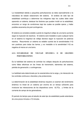 261
La inestabilidad debida a pequeñas perturbaciones se debe esencialmente a la
naturaleza de estado estacionario del sistema. El análisis de este tipo de
estabilidad contribuye a determinar los márgenes bajo los cuales debe estar
operando un sistema, destacar los factores que pueden incidir en la estabilidad,
encontrar un rango de condiciones bajo las cuales es posible operar, y hallar
posibles escenarios de post contingencia.
El sistema se considera estable cuando la magnitud voltaje de una barra aumenta
según la inyección de reactivos. El sistema será inestable si para cualquier barra
en el sistema la magnitud de voltaje decrece según la inyección de potencia
reactiva. Resumiendo un sistema es estable cuando las la sensitividades V-Q
son positivas para todas las barras, y es inestable si la sensitividad V-Q es
negativa al menos en una barra.
4.2.2. ESTABILIDAD DE VOLTAJE DINÁMICA O DE GRANDES
PERTURBACIONES
Es la habilidad del sistema de controlar los voltajes después de perturbaciones
como fallas eléctricas en las líneas de transmisión, elementos del sistema,
pérdida de generación, o contingencias.
La habilidad esta determinada por la característica de la carga, y la interacción de
los controles continuos o discretos y las protecciones.
La determinación de la estabilidad dinámica requiere un examen del rendimiento
dinámico no lineal de un sistema por encima de un tiempo suficiente para
involucrar las interacciones de los dispositivos como ULTCs, y límites de la
corriente de campo de los generadores.
El periodo de tiempo para el estudio de este tipo de estabilidad puede extenderse
de unos pocos minutos a 10 minutos.
 