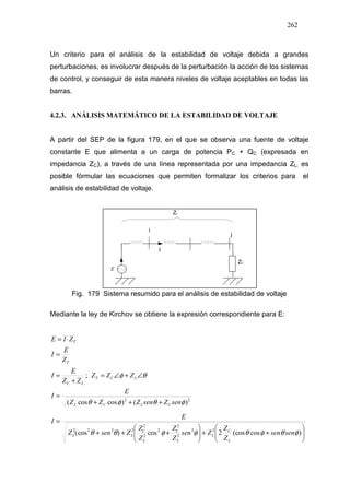 262
Un criterio para el análisis de la estabilidad de voltaje debida a grandes
perturbaciones, es involucrar después de la perturbación la acción de los sistemas
de control, y conseguir de esta manera niveles de voltaje aceptables en todas las
barras.
4.2.3. ANÁLISIS MATEMÁTICO DE LA ESTABILIDAD DE VOLTAJE
A partir del SEP de la figura 179, en el que se observa una fuente de voltaje
constante E que alimenta a un carga de potencia PC + QC (expresada en
impedancia ZC), a través de una línea representada por una impedancia ZL; es
posible fórmular las ecuaciones que permiten formalizar los criterios para el
análisis de estabilidad de voltaje.
E
Fig. 179 Sistema resumido para el análisis de estabilidad de voltaje
Mediante la ley de Kirchov se obtiene la expresión correspondiente para E:
22
)()coscos(
;
φθφθ
θφ
senZsenZZZ
E
I
ZZZ
ZZ
E
I
Z
E
I
ZIE
CLCL
LCT
LC
T
T
+++
=
∠+∠=
+
=
=
⋅=






++





+++
=
)cos(cos2cos)cos( 22
2
2
2
2
2
2222
φθφθφφθθ sensen
Z
Z
Zsen
Z
Z
Z
Z
ZsenZ
E
I
L
C
L
L
C
L
C
LL
 