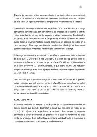265
El punto de operación crítica correspondiente al punto de máxima transmisión de
potencia representa un límite para una operación estable del sistema. Después
de este límite un ligero aumento en la carga podría volver inestable al sistema.
Si el sistema se vuelve o no inestable dependerá de la característica de la carga,
por ejemplo con una carga con característica de impedancia constante el sistema
puede estabilizarse en valores de potencia y voltaje menores que los deseados;
en cambio si la característica de la carga es de potencia constante el sistema
puede llegar a volverse inestable incluso llegando a un colapso de voltaje en la
barra de carga. Con carga de diferente característica el voltaje es determinado
por la característica combinada de la línea de transmisión y la carga.
Si la carga es abastecida a través de un transformador con cambiador automático
de taps, (ULTC Under Load Tap Changer), la acción del tap podría tratar de
aumentar el voltaje de la barra de carga, pero la acción del tap origina un cambio
en el valor efectivo de CZ (disminuyéndolo), lo que podría llevar a una reducción
progresiva de voltaje. Este es un ejemplo de cómo se podría originar un problema
de estabilidad de voltaje.
Cabe señalar que la caída de voltaje en la línea está en función de la potencia
activa y reactiva que se transmite, por tanto el problema de estabilidad de voltaje
depende de las relaciones de P,Q y V, y dado que el factor de potencia de la
carga es el que relaciona los valores de P y Q este tiene un efecto importante en
las curvas que continuación se estudian.
4.2.3.1. Curva P Vs V
El análisis mediante las curvas V Vs P parte de un desarrollo matemático de
estado estable que permite desarrollar la curva que relaciona el voltaje en un
nodo (o nodos) con una carga dentro de un área. Los voltajes de nodo son
calculados a través de un flujo de potencia en el cual se incremente la carga
dentro de un rango. Esta metodología suministra un indicativo de la proximidad al
colapso de voltaje por todo un rango de niveles de carga.
 