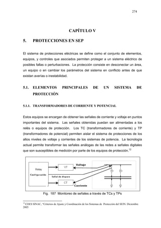 274
CAPÍTULO V
5. PROTECCIONES EN SEP
El sistema de protecciones eléctricas se define como el conjunto de elementos,
equipos, y controles que asociados permiten proteger a un sistema eléctrico de
posibles fallas o perturbaciones. La protección consiste en desconectar un área,
un equipo o en cambiar los parámetros del sistema en conflicto antes de que
existan averías o inestabilidad.
5.1. ELEMENTOS PRINCIPALES DE UN SISTEMA DE
PROTECCIÓN
5.1.1. TRANSFORMADORES DE CORRIENTE Y POTENCIAL
Estos equipos se encargan de obtener las señales de corriente y voltaje en puntos
importantes del sistema. Las señales obtenidas puedan ser alimentadas a los
relés o equipos de protección. Los TC (transformadores de corriente) y TP
(transformadores de potencial) permiten aislar el sistema de protecciones de los
altos niveles de voltaje y corrientes de los sistemas de potencia. La tecnología
actual permite transformar las señales análogas de las redes a señales digitales
que son susceptibles de medición por parte de los equipos de protección.1216
Fig. 187 Monitoreo de señales a través de TCs y TPs
12
COES SINAC, “Criterios de Ajuste y Coordinación de los Sistemas de Protección del SEIN. Diciembre
2005
 