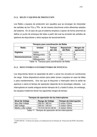 275
5.1.2. RELÉS Y EQUIPOS DE PROTECCIÓN
Los Relés y equipos de protección son aquellos que se encargan de interpretar
las señales de los TCs y TPs de tal manera discriminar entre diferentes estados
del sistema. En el caso de que el sistema empiece a operar de forma anormal se
define un punto de arranque del relee a partir del cual se enviarán las señales de
apertura de disyuntores u otros equipos de seccionamiento.
Tiempos para coordinación de Relés
Relés Unidad Tiempo
del relé
Reposición
del Relé
Margen de
operación
Ciclos 2 1 4Digitales
Milisegundos 33 17 67
Ciclos 4 8 8Electromecánicos
Milisegundos 67 133 133
Tabla 10 Tiempos para coordinación de Relés
5.1.3. DISYUNTORES O INTERRUPTORES DE POTENCIA
Los disyuntores tienen la capacidad de abrir u cerrar los circuitos en condiciones
de carga. Estos dispositivos actúan para aislar zonas o equipos en caso de fallas
o para mantenimiento. Una vez que el disyuntor o interruptor tiene la señal de
apertura o cierra el tiempo de operación depende de la tecnología utilizada. Los
interruptores en aceite antiguos tenían tiempos de 5 y hasta 8 ciclos; sin embargo,
los equipos modernos tienen los siguientes rangos de tiempo:17
Tiempos de operación de los Interruptores
Nivel de Voltaje Rango de Voltaje Tiempo de Interrupción
Muy Alta Voltaje 550 kV- 362 kV 2 ciclos =33ms
Alto Voltaje 245 kV -145 kV 3 ciclos= 50ms
Medio y alto voltaje 72.5 kV-52 kV-36 kV 4 ciclos= 83ms
Tabla 11 Tiempos de operación de los Interruptores
12
COES SINAC, “Criterios de Ajuste y Coordinación de los Sistemas de Protección del SEIN. Diciembre
2005
 