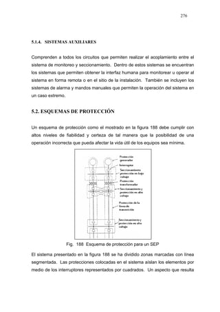276
5.1.4. SISTEMAS AUXILIARES
Comprenden a todos los circuitos que permiten realizar el acoplamiento entre el
sistema de monitoreo y seccionamiento. Dentro de estos sistemas se encuentran
los sistemas que permiten obtener la interfaz humana para monitorear u operar al
sistema en forma remota o en el sitio de la instalación. También se incluyen los
sistemas de alarma y mandos manuales que permiten la operación del sistema en
un caso extremo.
5.2. ESQUEMAS DE PROTECCIÓN
Un esquema de protección como el mostrado en la figura 188 debe cumplir con
altos niveles de fiabilidad y certeza de tal manera que la posibilidad de una
operación incorrecta que pueda afectar la vida útil de los equipos sea mínima.
Fig. 188 Esquema de protección para un SEP
El sistema presentado en la figura 188 se ha dividido zonas marcadas con línea
segmentada. Las protecciones colocadas en el sistema aíslan los elementos por
medio de los interruptores representados por cuadrados. Un aspecto que resulta
 