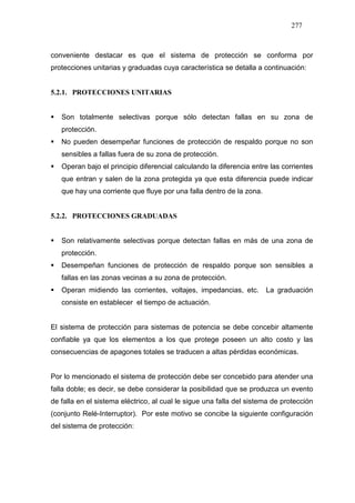 277
conveniente destacar es que el sistema de protección se conforma por
protecciones unitarias y graduadas cuya característica se detalla a continuación:
5.2.1. PROTECCIONES UNITARIAS
Son totalmente selectivas porque sólo detectan fallas en su zona de
protección.
No pueden desempeñar funciones de protección de respaldo porque no son
sensibles a fallas fuera de su zona de protección.
Operan bajo el principio diferencial calculando la diferencia entre las corrientes
que entran y salen de la zona protegida ya que esta diferencia puede indicar
que hay una corriente que fluye por una falla dentro de la zona.
5.2.2. PROTECCIONES GRADUADAS
Son relativamente selectivas porque detectan fallas en más de una zona de
protección.
Desempeñan funciones de protección de respaldo porque son sensibles a
fallas en las zonas vecinas a su zona de protección.
Operan midiendo las corrientes, voltajes, impedancias, etc. La graduación
consiste en establecer el tiempo de actuación.
El sistema de protección para sistemas de potencia se debe concebir altamente
confiable ya que los elementos a los que protege poseen un alto costo y las
consecuencias de apagones totales se traducen a altas pérdidas económicas.
Por lo mencionado el sistema de protección debe ser concebido para atender una
falla doble; es decir, se debe considerar la posibilidad que se produzca un evento
de falla en el sistema eléctrico, al cual le sigue una falla del sistema de protección
(conjunto Relé-Interruptor). Por este motivo se concibe la siguiente configuración
del sistema de protección:
 